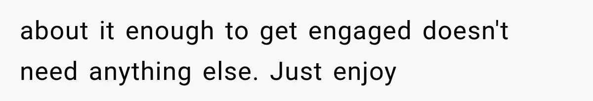 about it enough to get engaged doesn't need anything else. Just enjoy