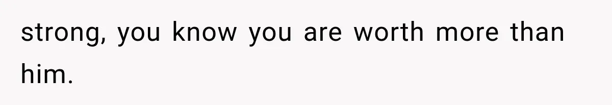 strong, you know you are worth more than him.