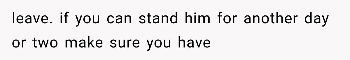 leave. if you can stand him for another day or two make sure you have
