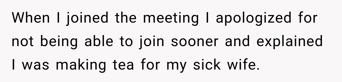 Man Makes Tea For His Sick Wife, Then Coworkers Treat Him Like A Marriage Unicorn When I joined the meeting I apologized for not being able to join sooner and explained I was making tea for my sick wife.