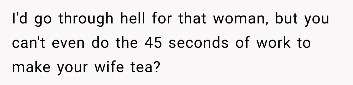 Man Makes Tea For His Sick Wife, Then Coworkers Treat Him Like A Marriage Unicorn I'd go through hell for that woman, but you can't even do the 45 seconds of work to make your wife tea?