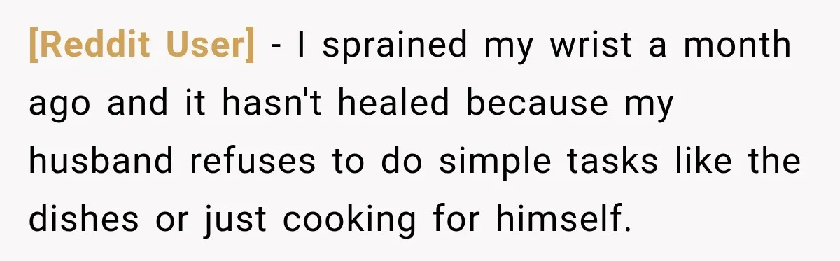 [Reddit User] − I sprained my wrist a month ago and it hasn't healed because my husband refuses to do simple tasks like the dishes or just cooking for himself.