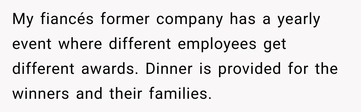 My fiancés former company has a yearly event where different employees get different awards. Dinner is provided for the winners and their families.