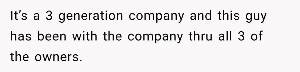 It’s a 3 generation company and this guy has been with the company thru all 3 of the owners.