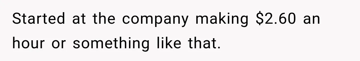 Started at the company making $2.60 an hour or something like that.