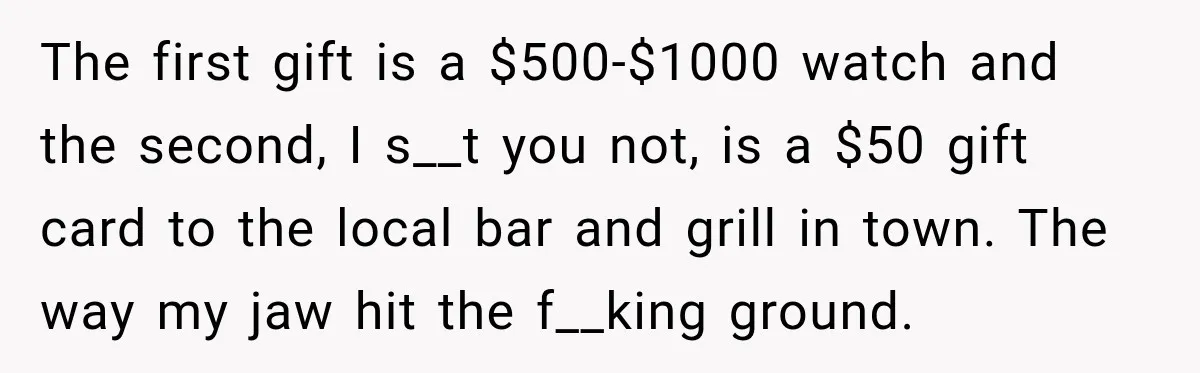 The first gift is a $500-$1000 watch and the second, I s__t you not, is a $50 gift card to the local bar and grill in town. The way my...