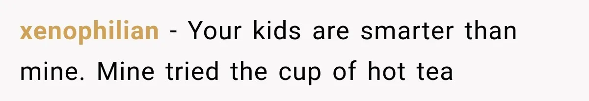 Twins Trick the Thermometer to Attend Their School Party, Then Immediately Regret Their Clever Plan xenophilian − Your kids are smarter than mine. Mine tried the cup of hot tea