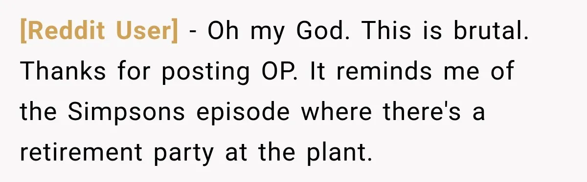 [Reddit User] − Oh my God. This is brutal. Thanks for posting OP. It reminds me of the Simpsons episode where there's a retirement party at the plant.
