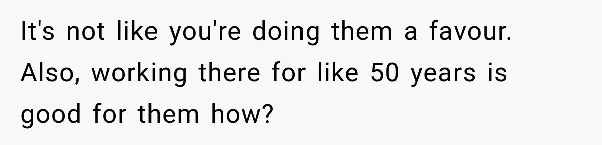 It's not like you're doing them a favour. Also, working there for like 50 years is good for them how?