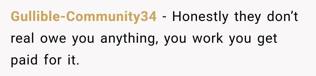 Gullible-Community34 − Honestly they don’t real owe you anything, you work you get paid for it.