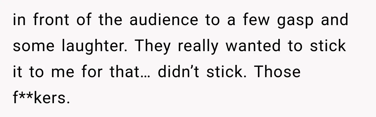 in front of the audience to a few gasp and some laughter. They really wanted to stick it to me for that… didn’t stick. Those f**kers.