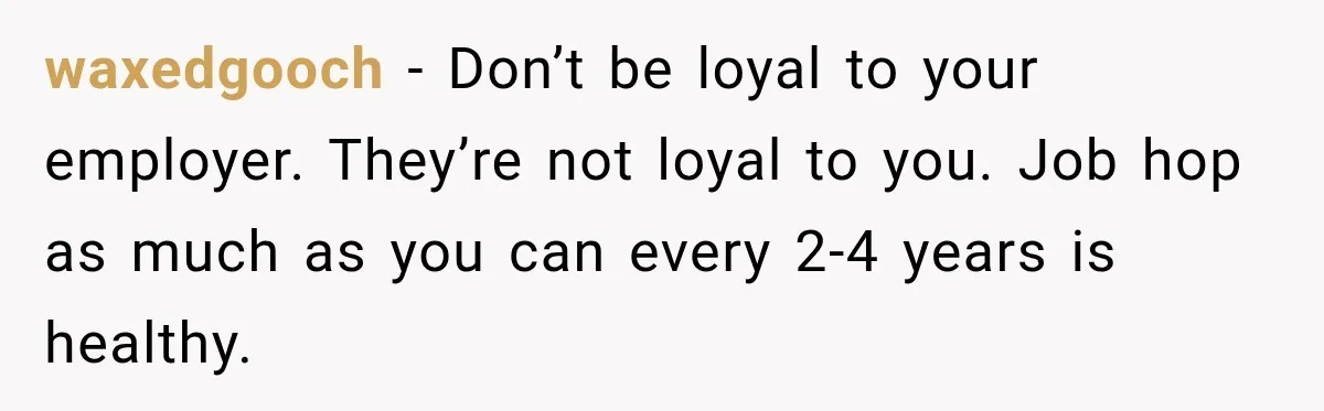 waxedgooch − Don’t be loyal to your employer. They’re not loyal to you. Job hop as much as you can every 2-4 years is healthy.