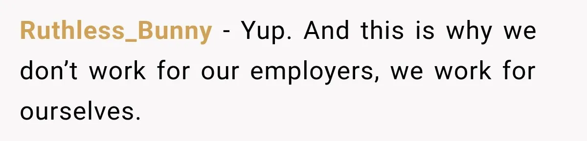 Ruthless_Bunny − Yup. And this is why we don’t work for our employers, we work for ourselves.
