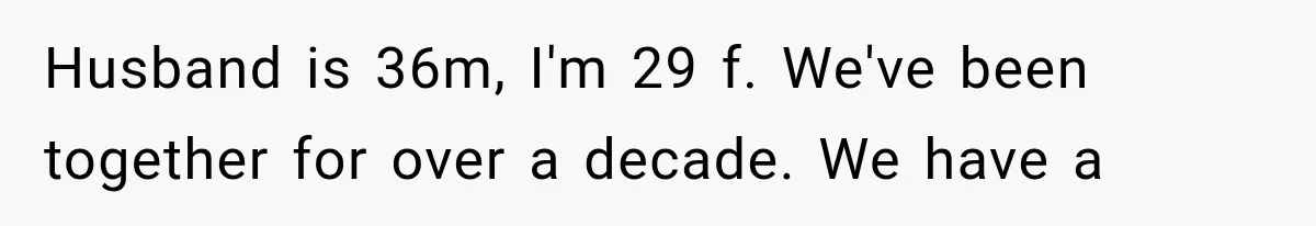 Husband is 36m, I'm 29 f. We've been together for over a decade. We have a