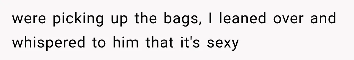 were picking up the bags, I leaned over and whispered to him that it's sexy