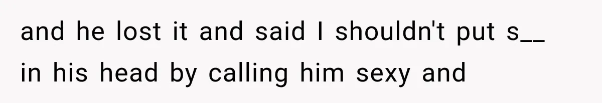 and he lost it and said I shouldn't put s__ in his head by calling him sexy and