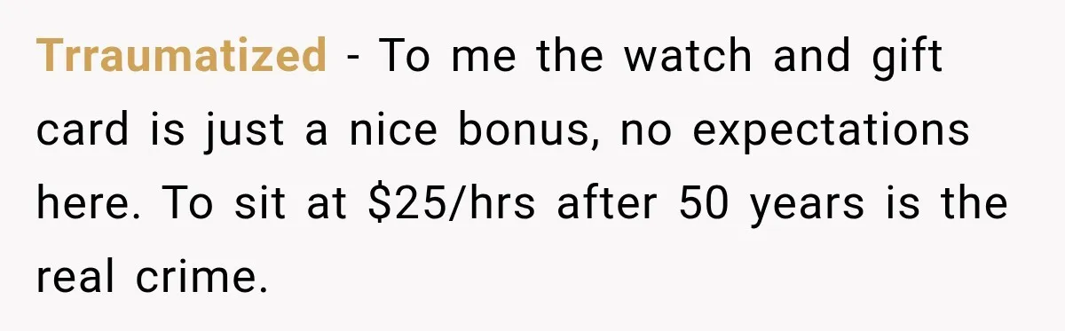 Trraumatized − To me the watch and gift card is just a nice bonus, no expectations here. To sit at $25/hrs after 50 years is the real crime.