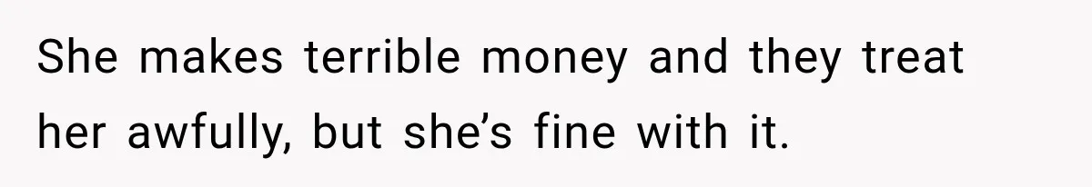 She makes terrible money and they treat her awfully, but she’s fine with it.