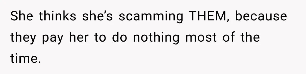 She thinks she’s scamming THEM, because they pay her to do nothing most of the time.