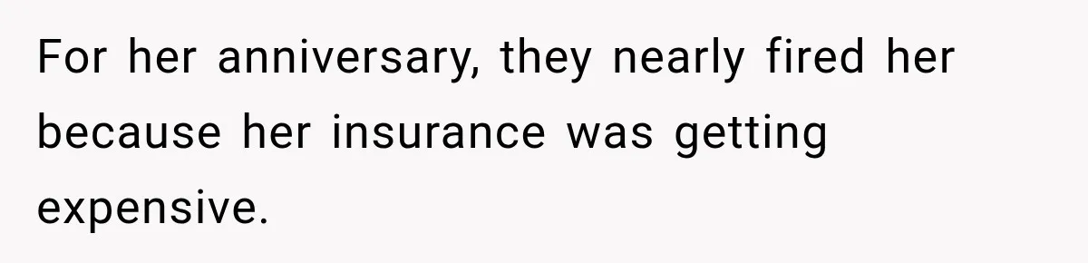 For her anniversary, they nearly fired her because her insurance was getting expensive.