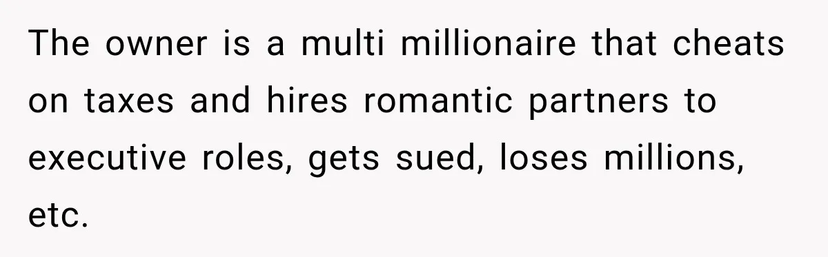The owner is a multi millionaire that cheats on taxes and hires romantic partners to executive roles, gets sued, loses millions, etc.