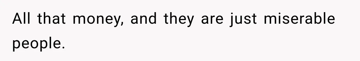 All that money, and they are just miserable people.