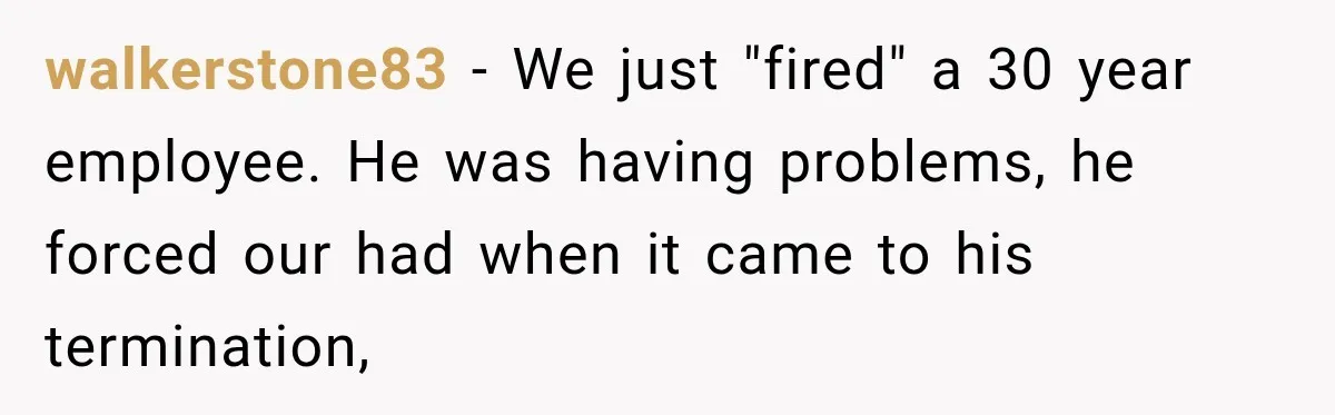 walkerstone83 − We just "fired" a 30 year employee. He was having problems, he forced our had when it came to his termination,
