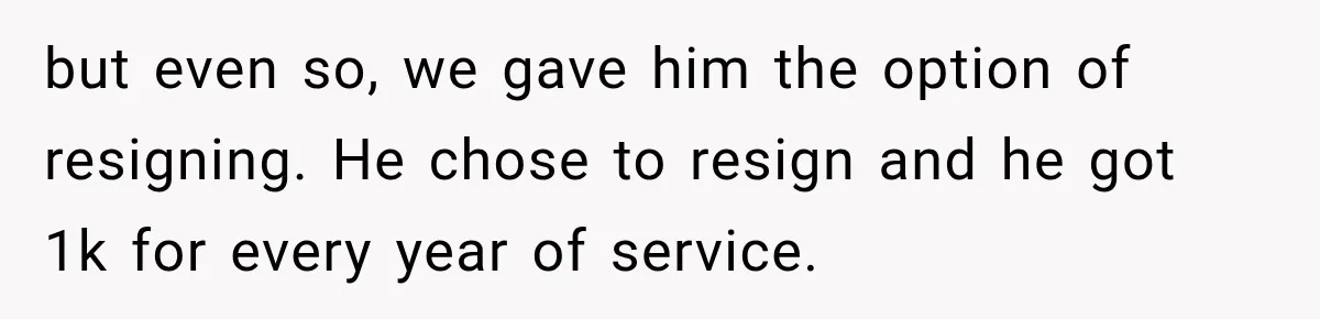 but even so, we gave him the option of resigning. He chose to resign and he got 1k for every year of service.