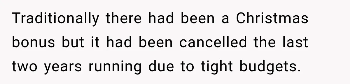 Traditionally there had been a Christmas bonus but it had been cancelled the last two years running due to tight budgets.