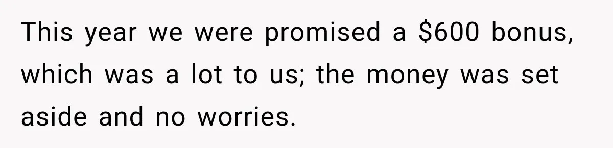 This year we were promised a $600 bonus, which was a lot to us; the money was set aside and no worries.