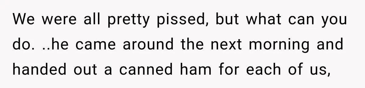 We were all pretty pissed, but what can you do. ..he came around the next morning and handed out a canned ham for each of us,