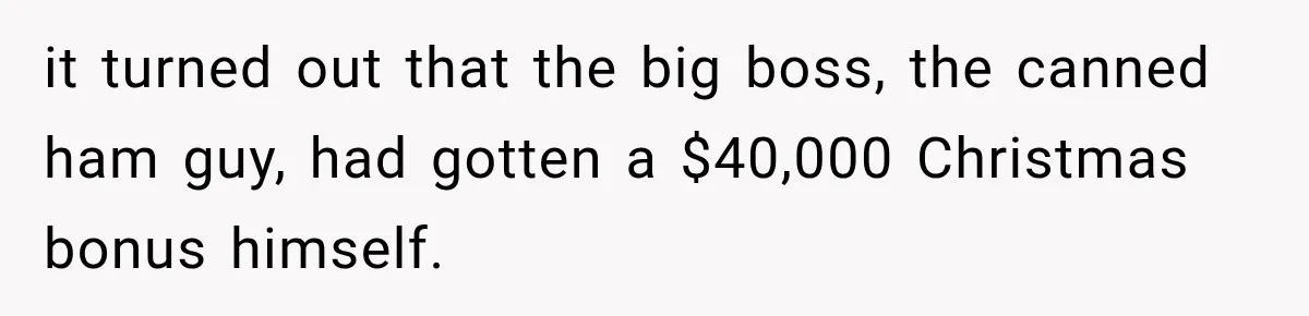 it turned out that the big boss, the canned ham guy, had gotten a $40,000 Christmas bonus himself.
