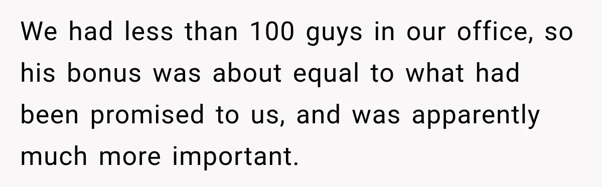 We had less than 100 guys in our office, so his bonus was about equal to what had been promised to us, and was apparently much more important.