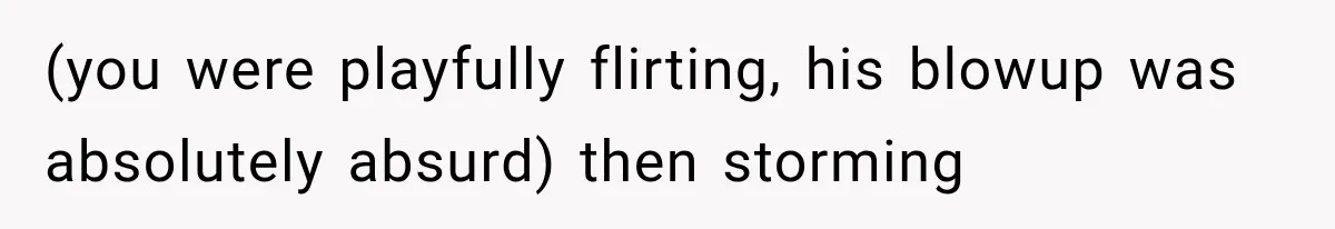 (you were playfully flirting, his blowup was absolutely absurd) then storming