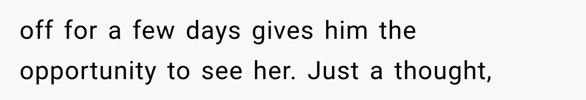 off for a few days gives him the opportunity to see her. Just a thought,