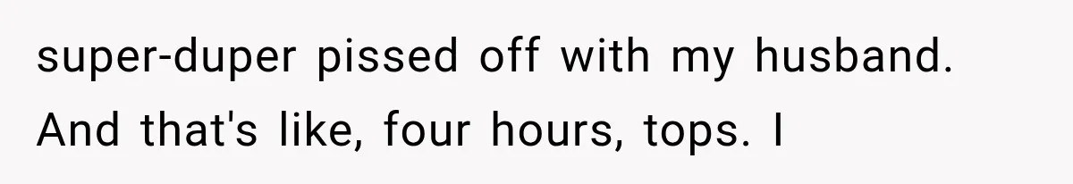 super-duper pissed off with my husband. And that's like, four hours, tops. I