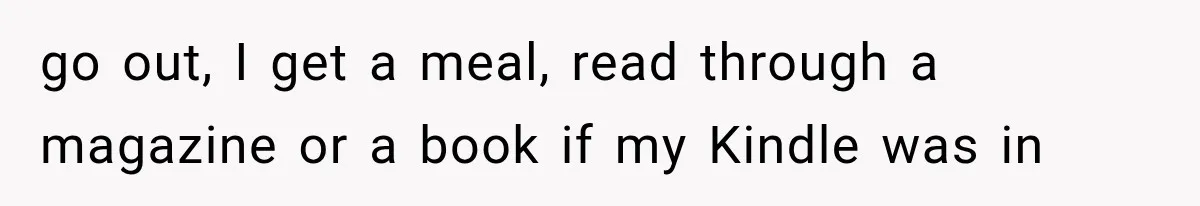 go out, I get a meal, read through a magazine or a book if my Kindle was in