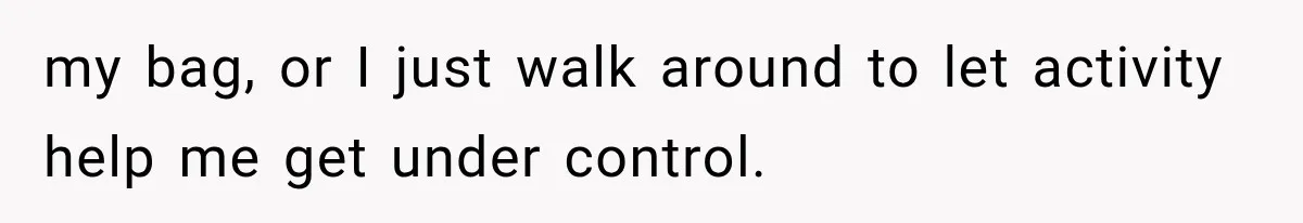 my bag, or I just walk around to let activity help me get under control.