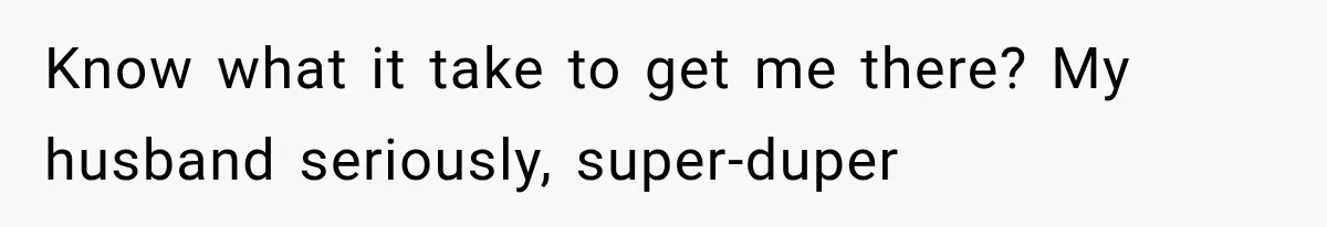 Know what it take to get me there? My husband seriously, super-duper