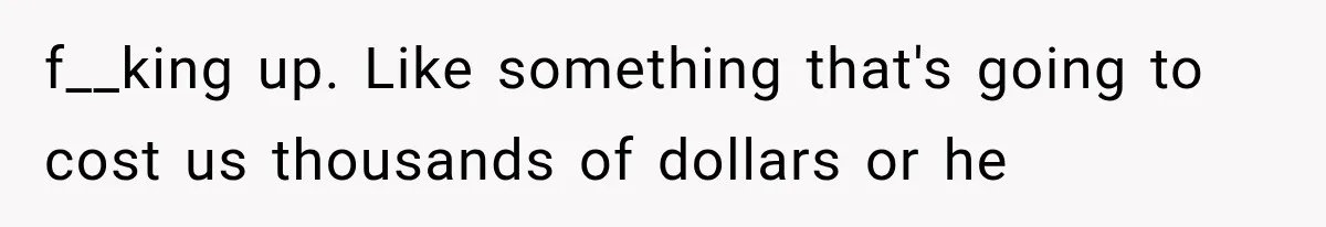 f__king up. Like something that's going to cost us thousands of dollars or he