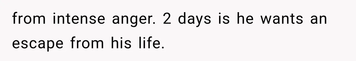 from intense anger. 2 days is he wants an escape from his life.