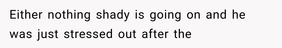 Either nothing shady is going on and he was just stressed out after the