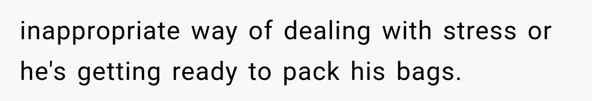 inappropriate way of dealing with stress or he's getting ready to pack his bags.