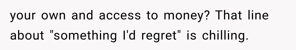 your own and access to money? That line about "something I'd regret" is chilling.
