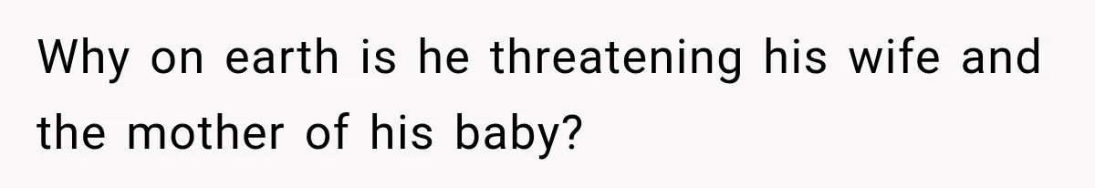Why on earth is he threatening his wife and the mother of his baby?