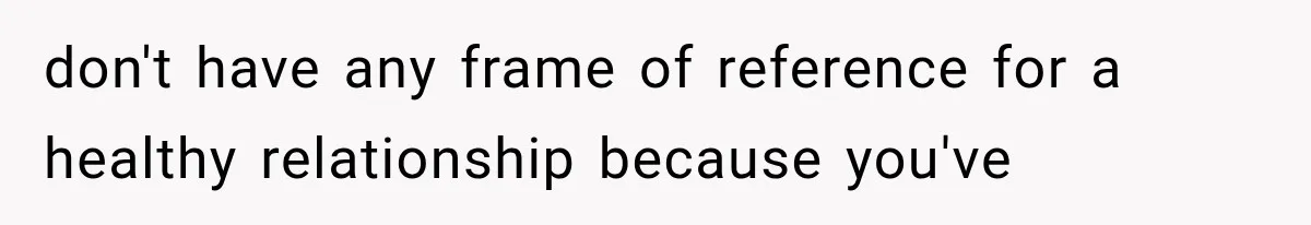 don't have any frame of reference for a healthy relationship because you've