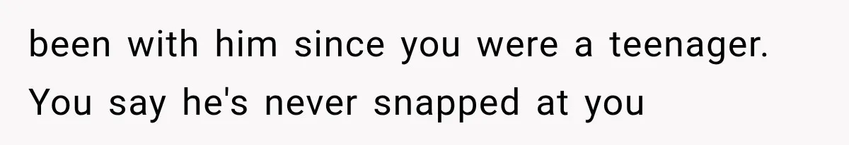 been with him since you were a teenager. You say he's never snapped at you