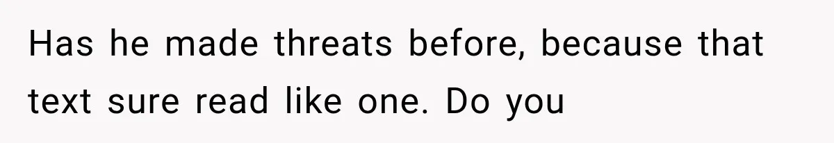 Has he made threats before, because that text sure read like one. Do you