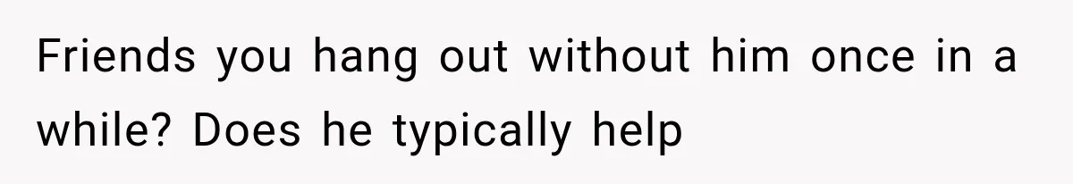 Friends you hang out without him once in a while? Does he typically help