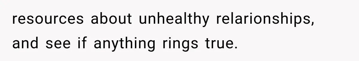 resources about unhealthy relarionships, and see if anything rings true.